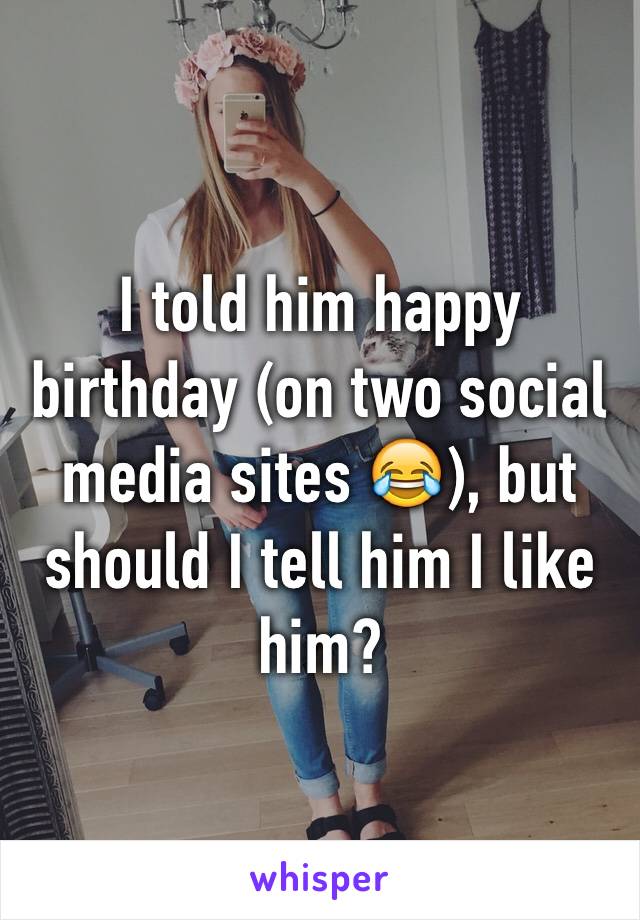 I told him happy birthday (on two social media sites 😂), but should I tell him I like him?