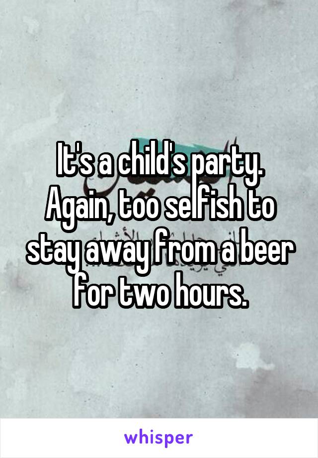 It's a child's party. Again, too selfish to stay away from a beer for two hours.