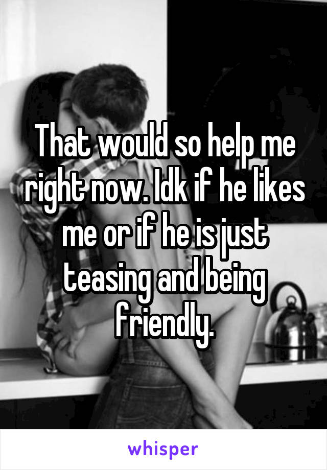 That would so help me right now. Idk if he likes me or if he is just teasing and being friendly.