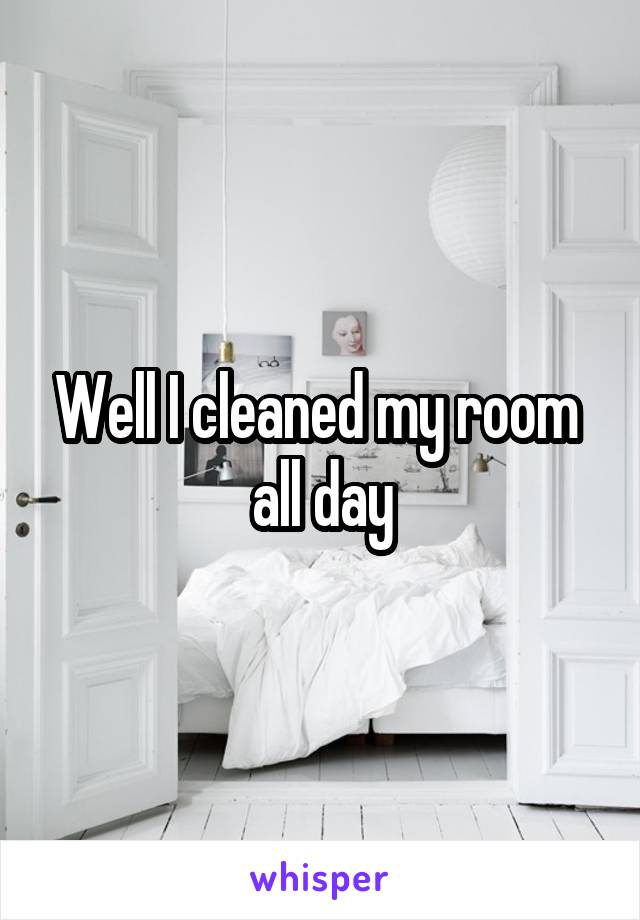 Well I cleaned my room  all day