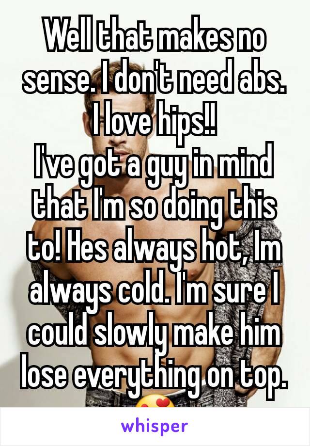 Well that makes no sense. I don't need abs. I love hips!!
I've got a guy in mind that I'm so doing this to! Hes always hot, Im always cold. I'm sure I could slowly make him lose everything on top. 😍
