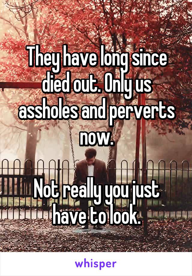 They have long since died out. Only us assholes and perverts now.

Not really you just have to look.