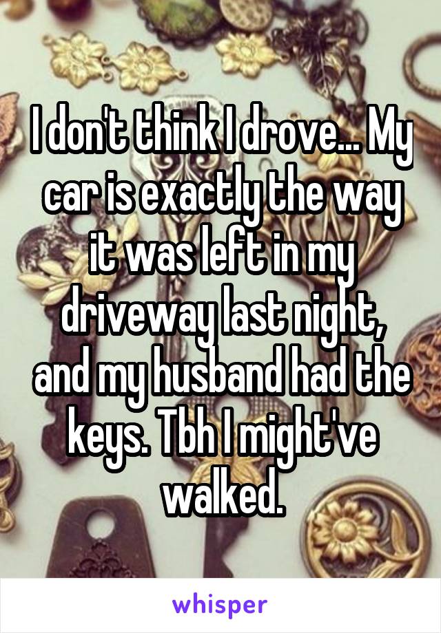 I don't think I drove... My car is exactly the way it was left in my driveway last night, and my husband had the keys. Tbh I might've walked.