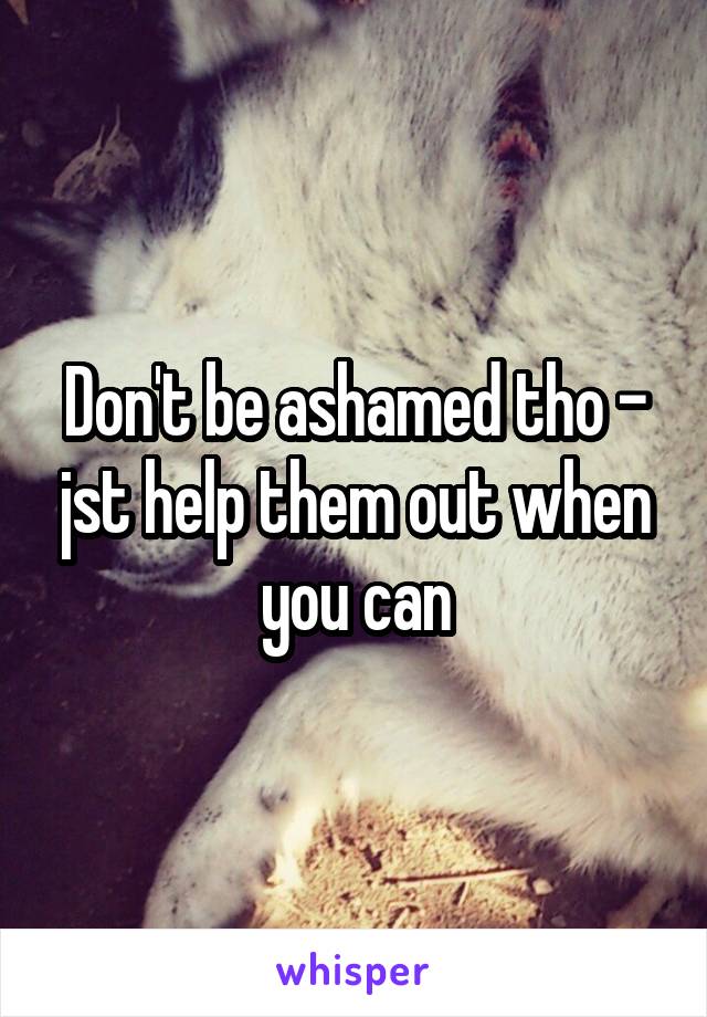 Don't be ashamed tho - jst help them out when you can