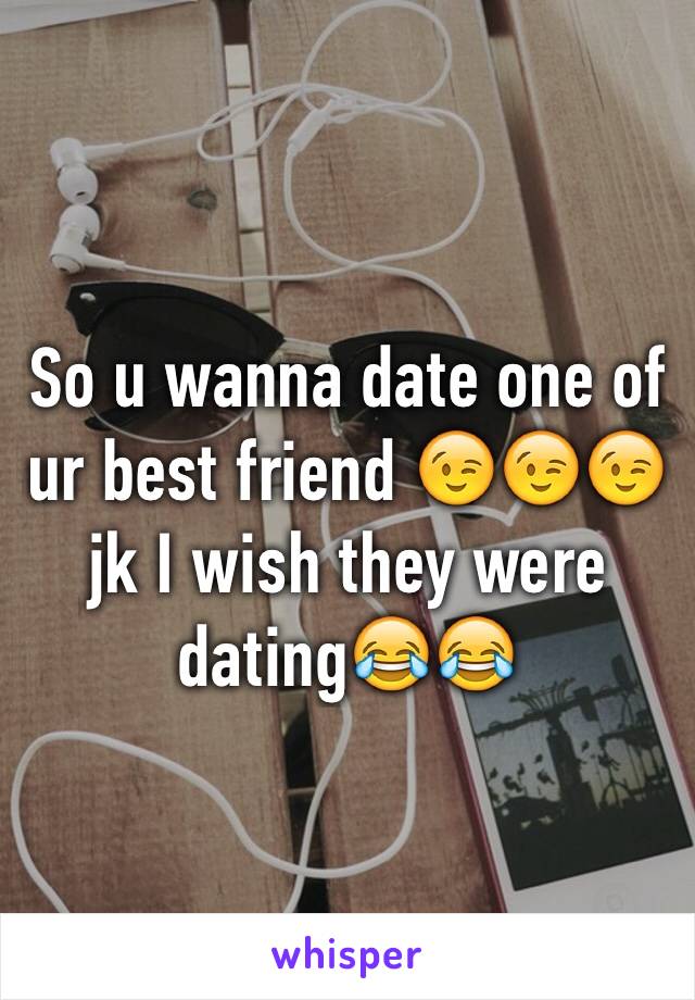 So u wanna date one of ur best friend 😉😉😉jk I wish they were dating😂😂