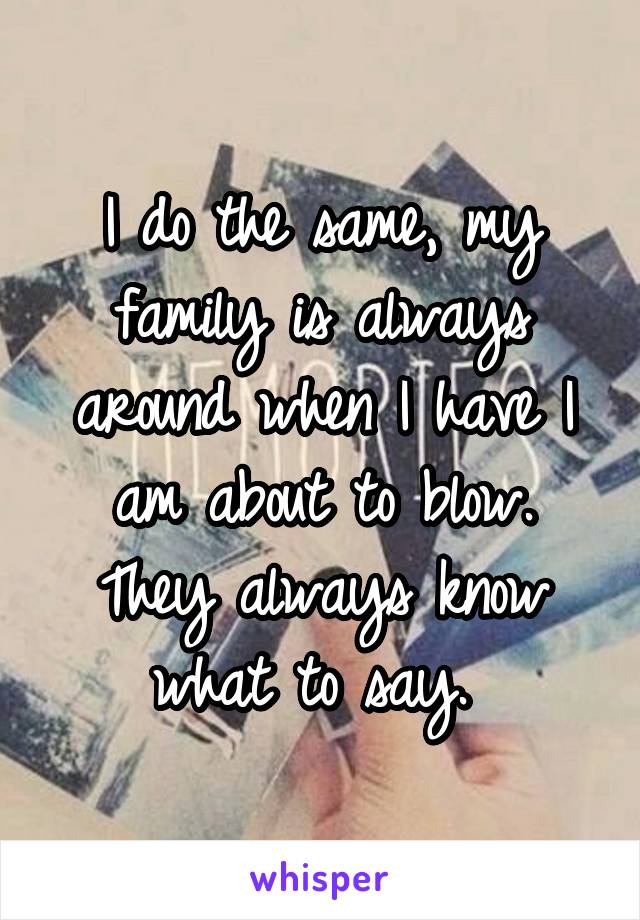 I do the same, my family is always around when I have I am about to blow. They always know what to say. 