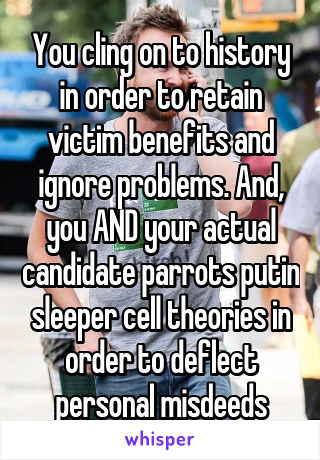 You cling on to history in order to retain victim benefits and ignore problems. And, you AND your actual candidate parrots putin sleeper cell theories in order to deflect personal misdeeds