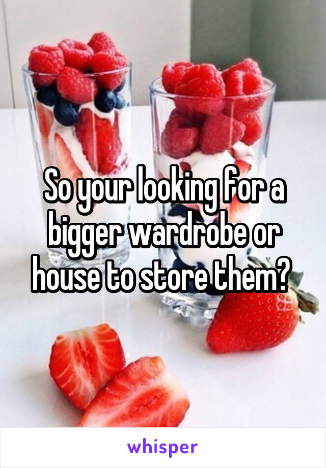 So your looking for a bigger wardrobe or house to store them? 