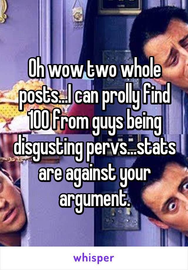 Oh wow two whole posts...I can prolly find 100 from guys being disgusting pervs...stats are against your argument.