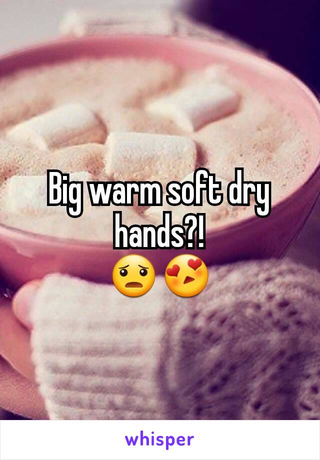 Big warm soft dry hands?!
😦😍