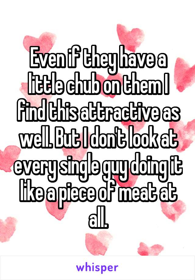 Even if they have a little chub on them I find this attractive as well. But I don't look at every single guy doing it like a piece of meat at all.