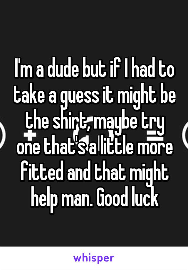 I'm a dude but if I had to take a guess it might be the shirt, maybe try one that's a little more fitted and that might help man. Good luck