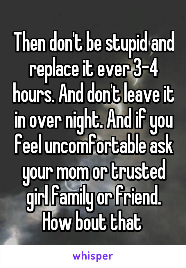 Then don't be stupid and replace it ever 3-4 hours. And don't leave it in over night. And if you feel uncomfortable ask your mom or trusted girl family or friend. How bout that 