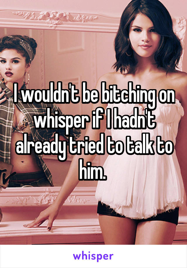 I wouldn't be bitching on whisper if I hadn't already tried to talk to him. 