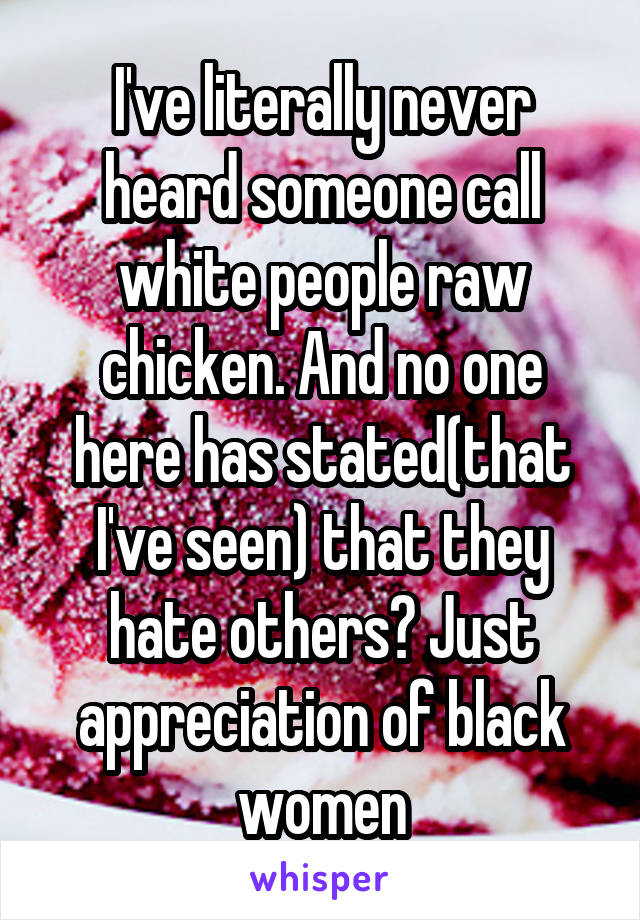 I've literally never heard someone call white people raw chicken. And no one here has stated(that I've seen) that they hate others? Just appreciation of black women