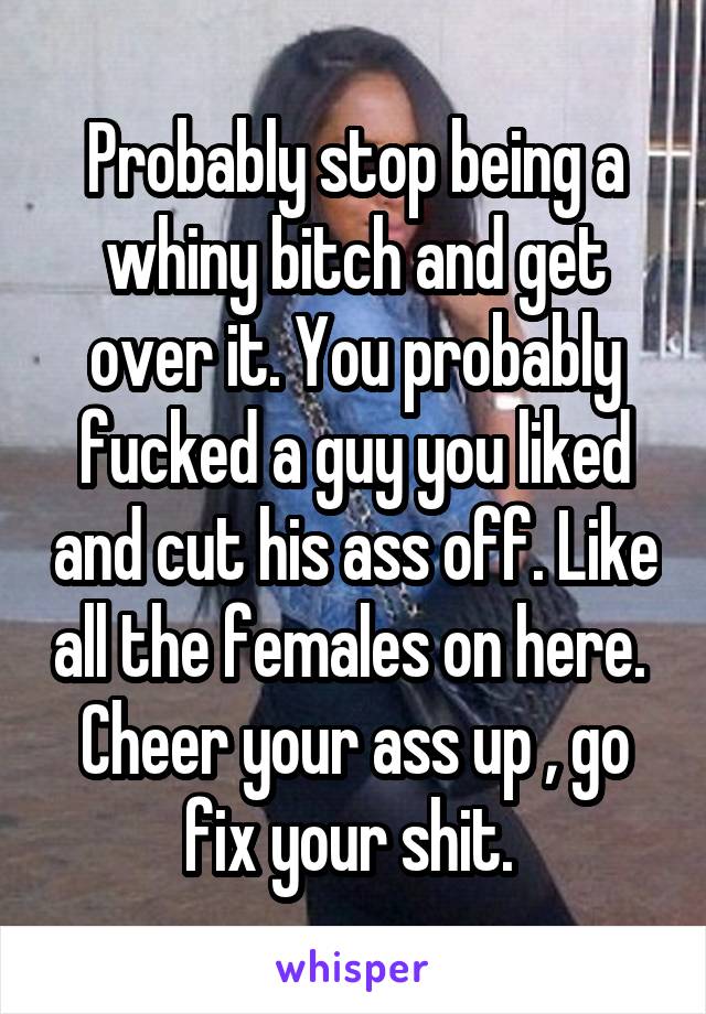 Probably stop being a whiny bitch and get over it. You probably fucked a guy you liked and cut his ass off. Like all the females on here.  Cheer your ass up , go fix your shit. 