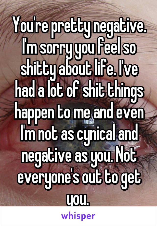 You're pretty negative. I'm sorry you feel so shitty about life. I've had a lot of shit things happen to me and even I'm not as cynical and negative as you. Not everyone's out to get you. 