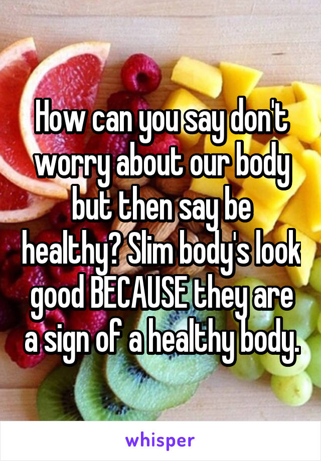 How can you say don't worry about our body but then say be healthy? Slim body's look good BECAUSE they are a sign of a healthy body.