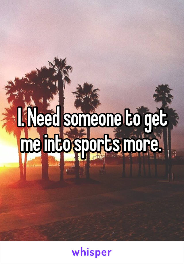 I. Need someone to get me into sports more. 