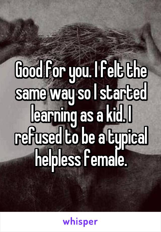 Good for you. I felt the same way so I started learning as a kid. I refused to be a typical helpless female.