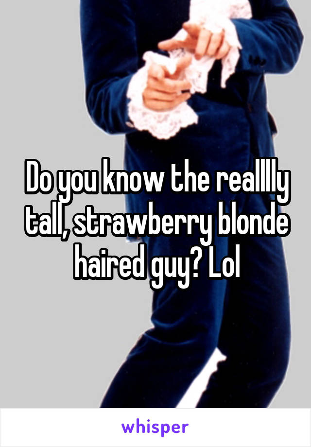 Do you know the realllly tall, strawberry blonde haired guy? Lol