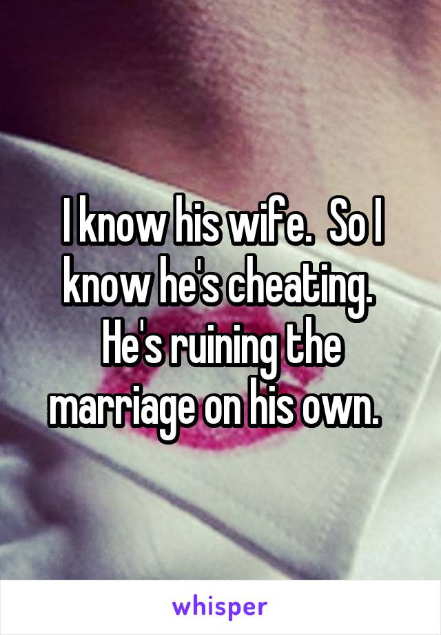 I know his wife.  So I know he's cheating.  He's ruining the marriage on his own.  