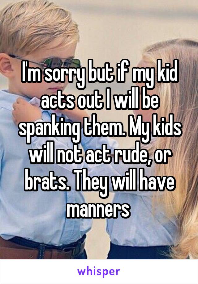 I'm sorry but if my kid acts out I will be spanking them. My kids will not act rude, or brats. They will have manners 