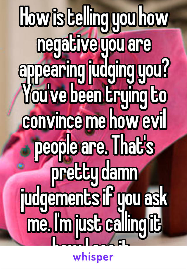 How is telling you how negative you are appearing judging you? You've been trying to convince me how evil people are. That's pretty damn judgements if you ask me. I'm just calling it how I see it. 