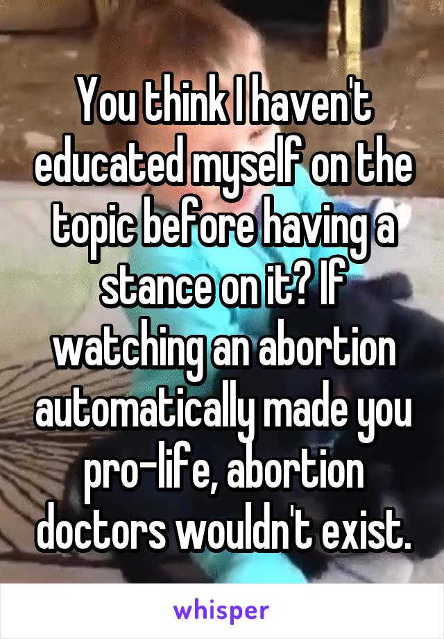 You think I haven't educated myself on the topic before having a stance on it? If watching an abortion automatically made you pro-life, abortion doctors wouldn't exist.