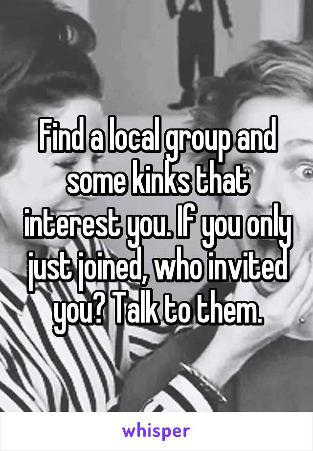 Find a local group and some kinks that interest you. If you only just joined, who invited you? Talk to them.