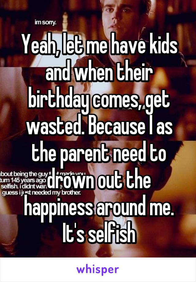 Yeah, let me have kids and when their birthday comes, get wasted. Because I as the parent need to drown out the happiness around me. It's selfish