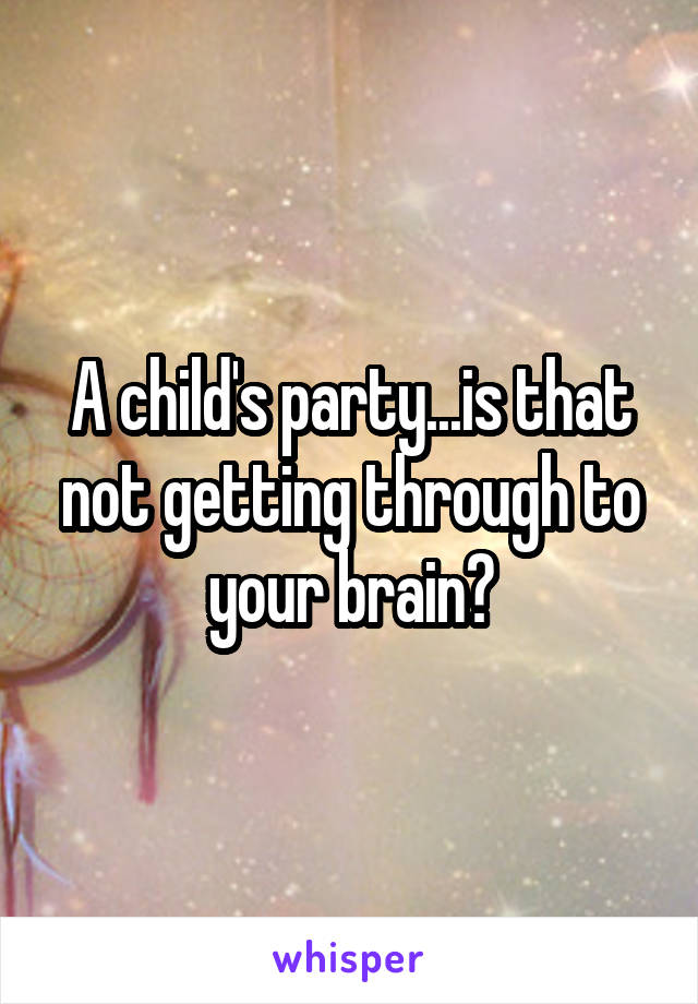 A child's party...is that not getting through to your brain?