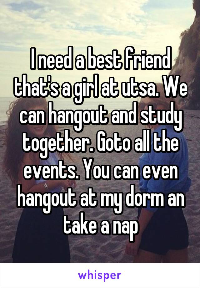 I need a best friend that's a girl at utsa. We can hangout and study together. Goto all the events. You can even hangout at my dorm an take a nap