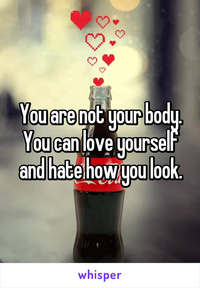 You are not your body. You can love yourself and hate how you look.