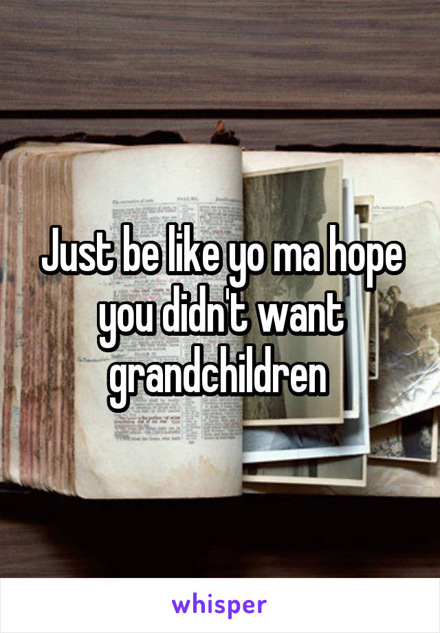 Just be like yo ma hope you didn't want grandchildren 