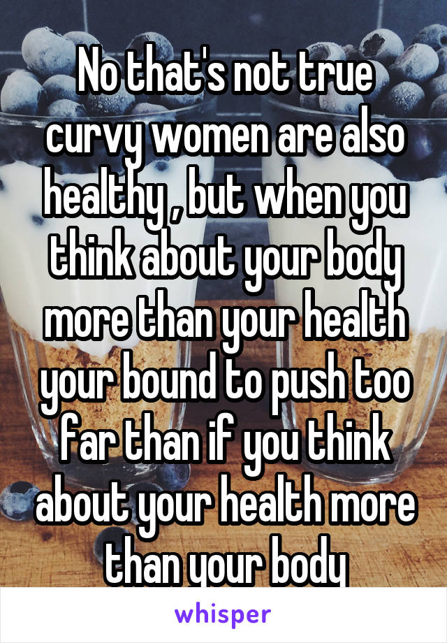 No that's not true curvy women are also healthy , but when you think about your body more than your health your bound to push too far than if you think about your health more than your body