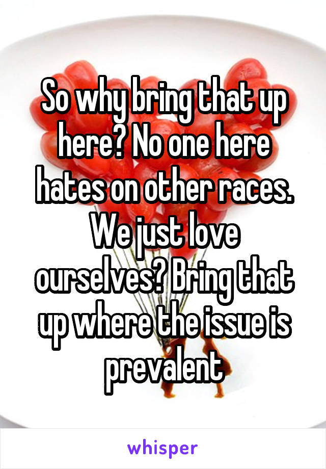 So why bring that up here? No one here hates on other races. We just love ourselves? Bring that up where the issue is prevalent