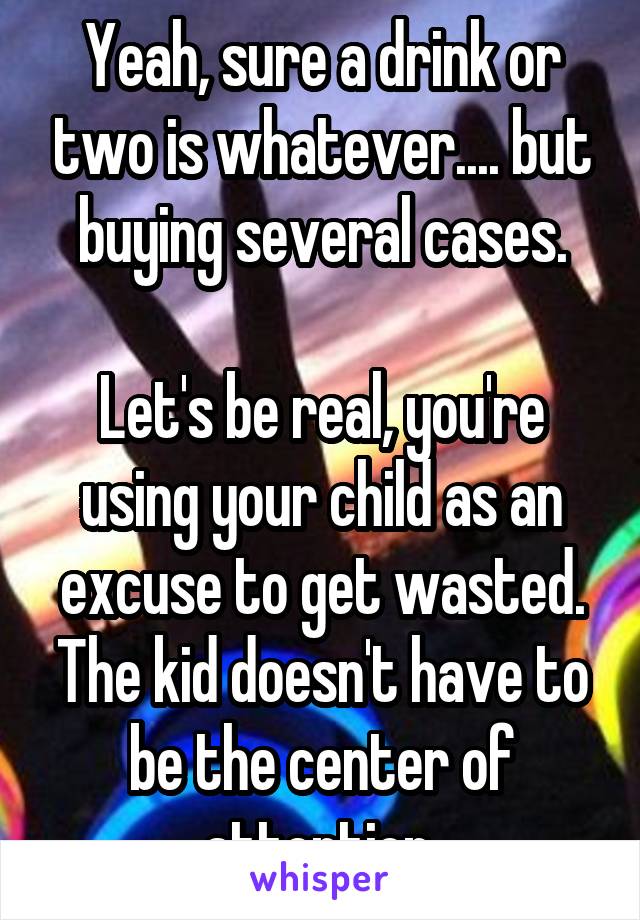 Yeah, sure a drink or two is whatever.... but buying several cases.

Let's be real, you're using your child as an excuse to get wasted. The kid doesn't have to be the center of attention.