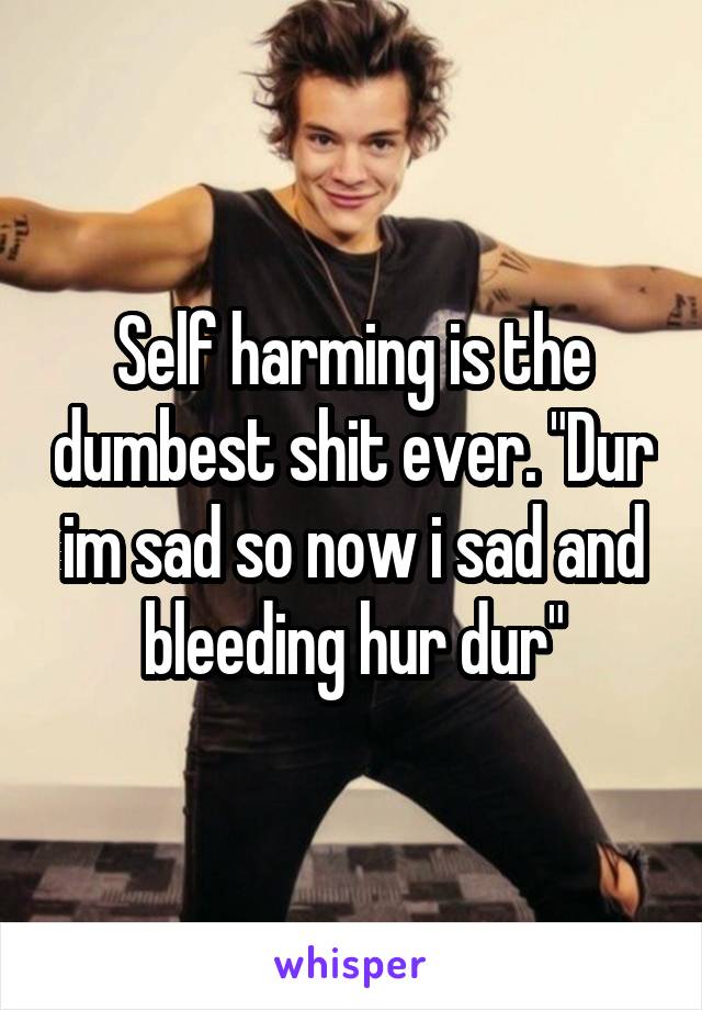 Self harming is the dumbest shit ever. "Dur im sad so now i sad and bleeding hur dur"