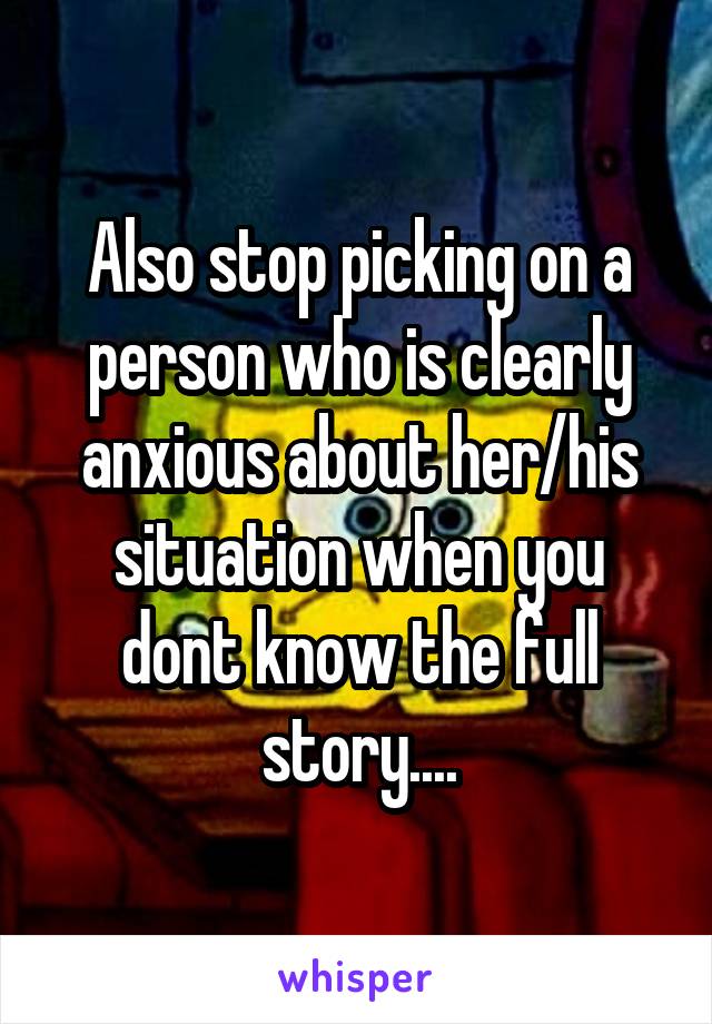 Also stop picking on a person who is clearly anxious about her/his situation when you dont know the full story....