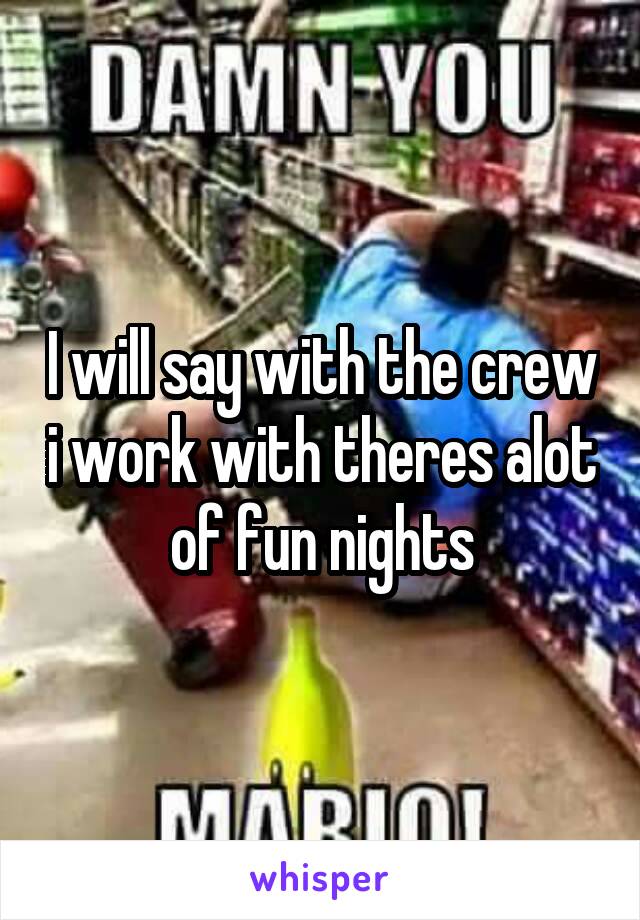 I will say with the crew i work with theres alot of fun nights