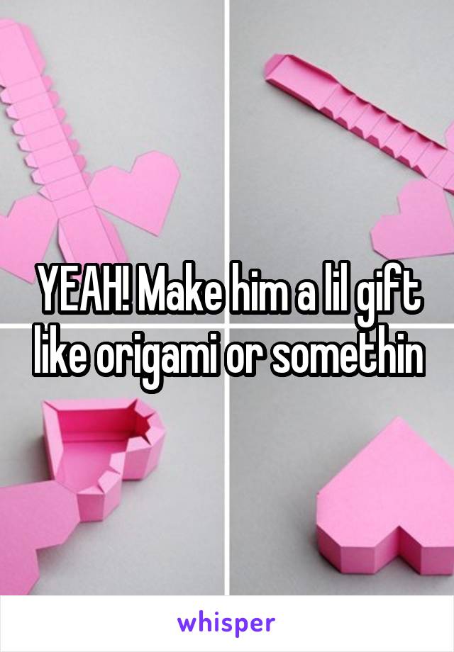 YEAH! Make him a lil gift like origami or somethin