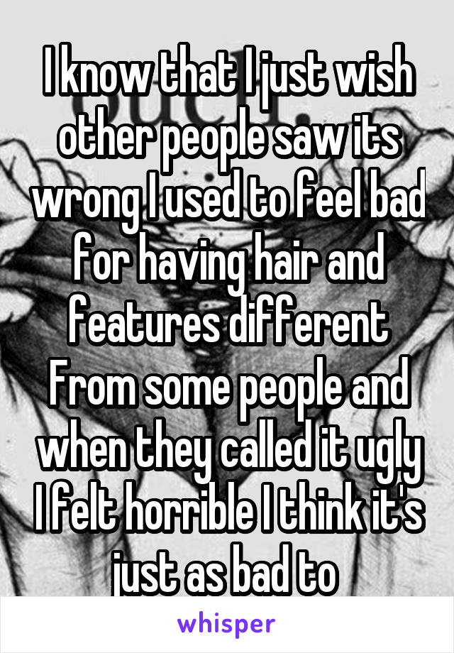 I know that I just wish other people saw its wrong I used to feel bad for having hair and features different From some people and when they called it ugly I felt horrible I think it's just as bad to 