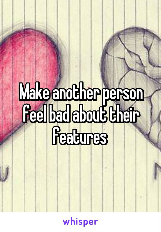 Make another person feel bad about their features 