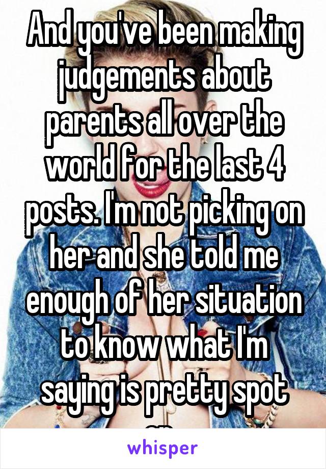 And you've been making judgements about parents all over the world for the last 4 posts. I'm not picking on her and she told me enough of her situation to know what I'm saying is pretty spot on. 