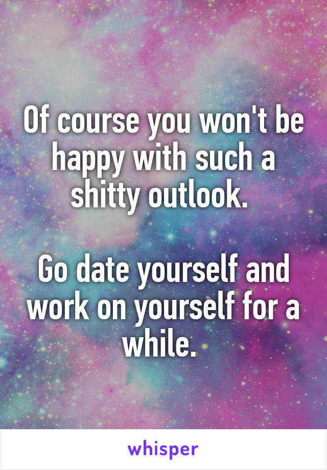 Of course you won't be happy with such a shitty outlook. 

Go date yourself and work on yourself for a while. 