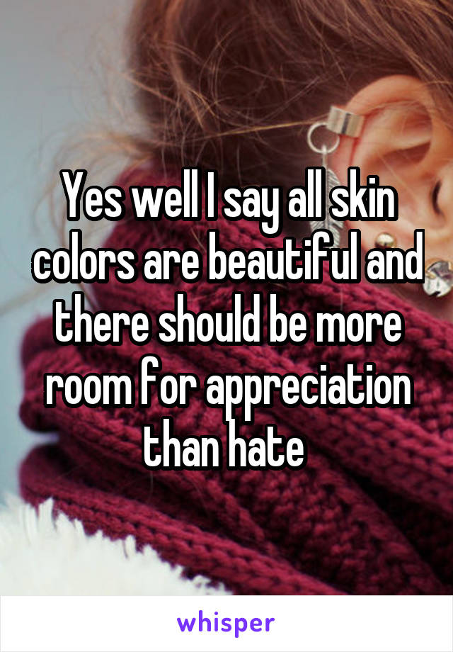 Yes well I say all skin colors are beautiful and there should be more room for appreciation than hate 