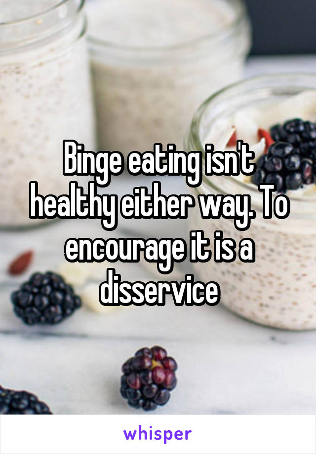 Binge eating isn't healthy either way. To encourage it is a disservice