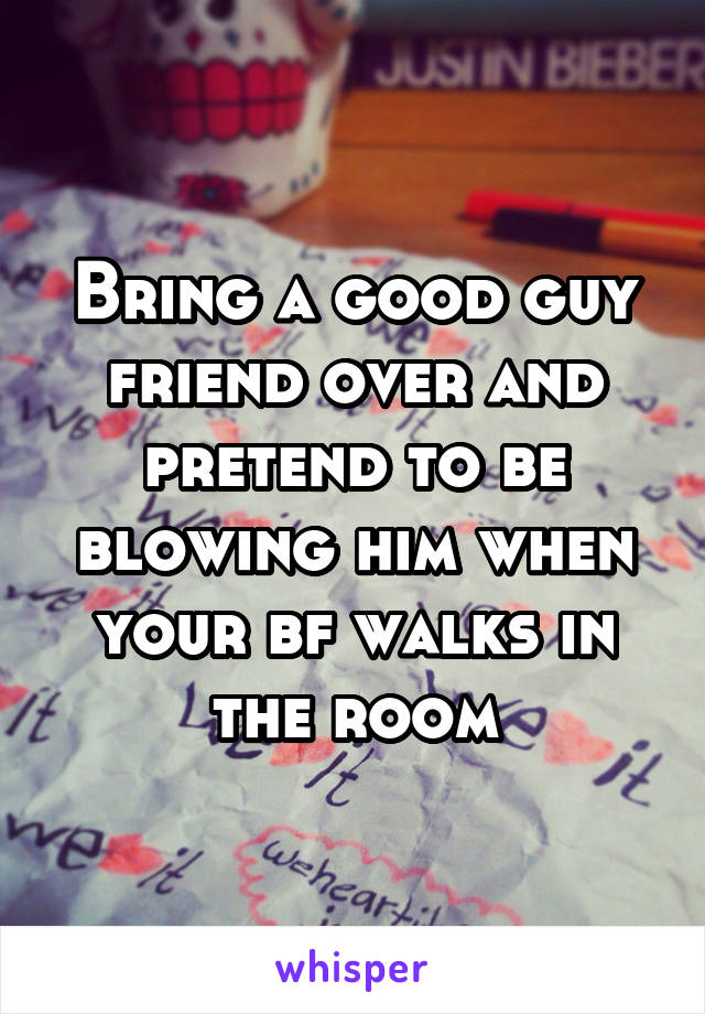 Bring a good guy friend over and pretend to be blowing him when your bf walks in the room