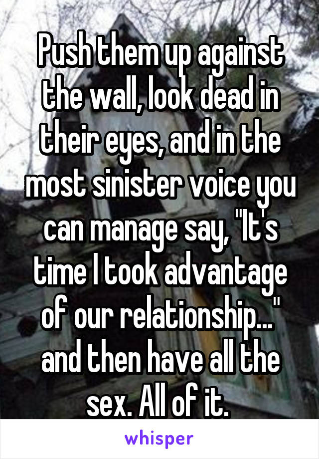 Push them up against the wall, look dead in their eyes, and in the most sinister voice you can manage say, "It's time I took advantage of our relationship..." and then have all the sex. All of it. 